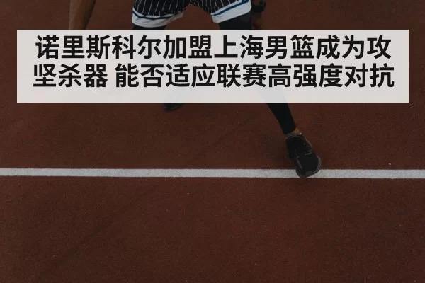 诺里斯科尔加盟上海男篮成为攻坚杀器 能否适应联赛高强度对抗