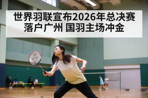 世界羽联宣布2026年总决赛落户广州 国羽主场冲金