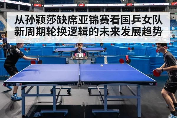 从孙颖莎缺席亚锦赛看国乒女队新周期轮换逻辑的未来发展趋势